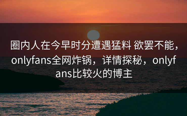 圈内人在今早时分遭遇猛料 欲罢不能，onlyfans全网炸锅，详情探秘，onlyfans比较火的博主