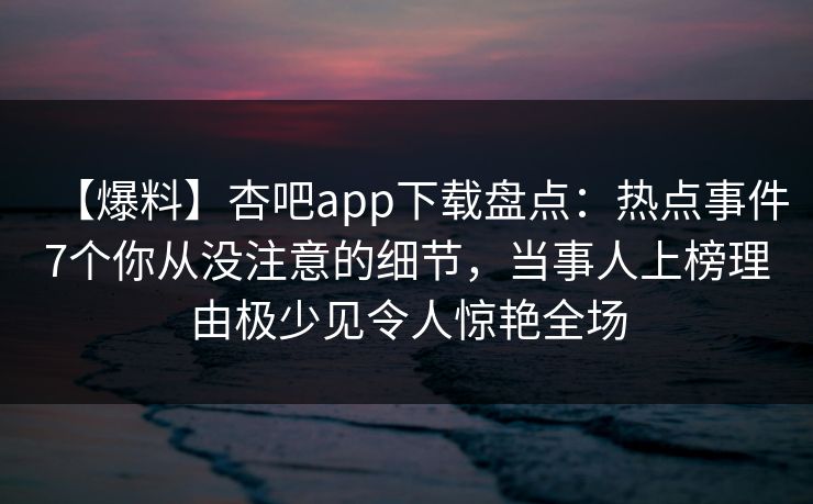 【爆料】杏吧app下载盘点：热点事件7个你从没注意的细节，当事人上榜理由极少见令人惊艳全场