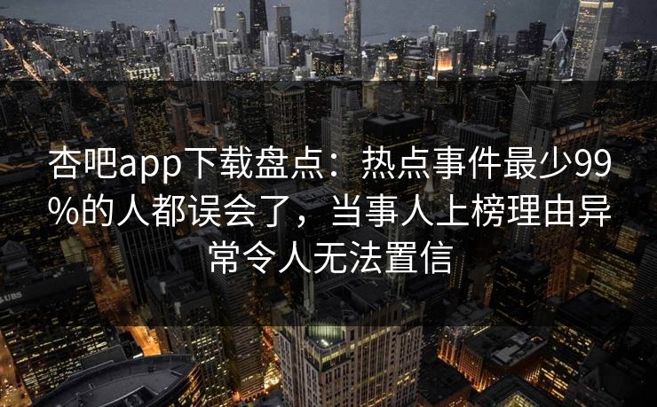 杏吧app下载盘点：热点事件最少99%的人都误会了，当事人上榜理由异常令人无法置信