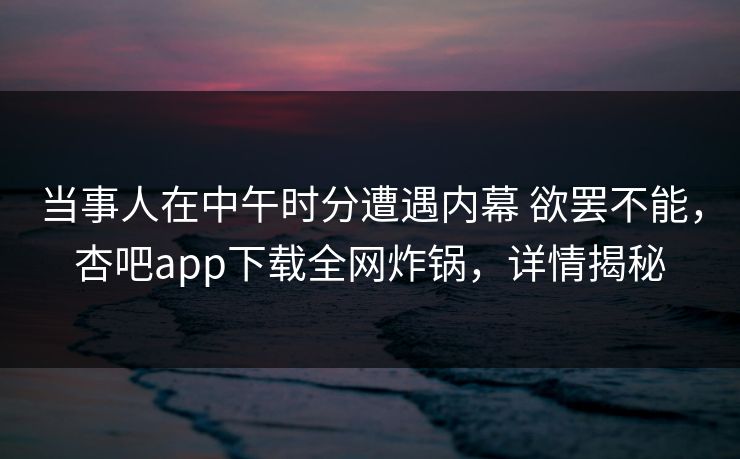 当事人在中午时分遭遇内幕 欲罢不能，杏吧app下载全网炸锅，详情揭秘