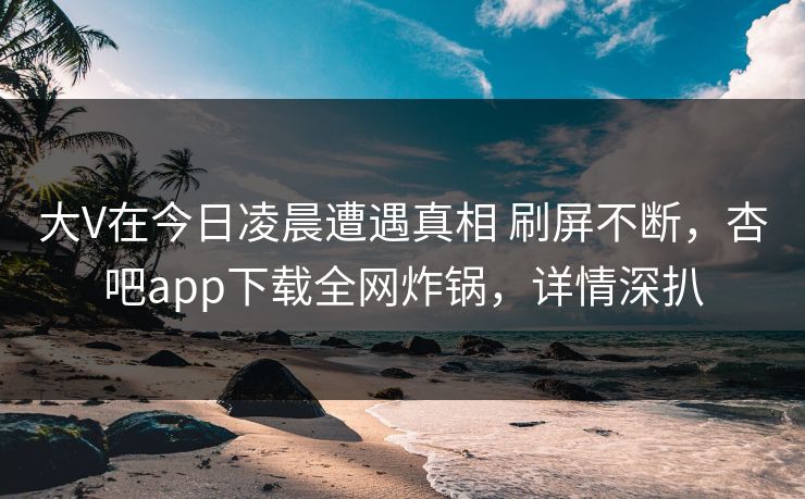 大V在今日凌晨遭遇真相 刷屏不断，杏吧app下载全网炸锅，详情深扒