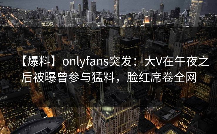 【爆料】onlyfans突发：大V在午夜之后被曝曾参与猛料，脸红席卷全网