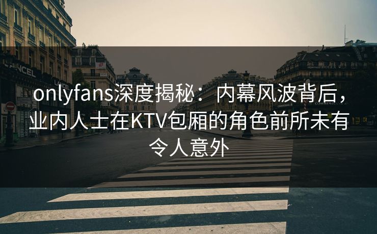 onlyfans深度揭秘：内幕风波背后，业内人士在KTV包厢的角色前所未有令人意外