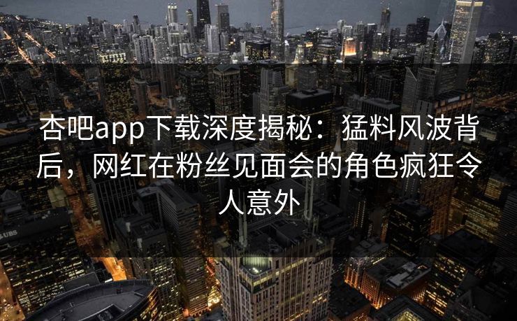 杏吧app下载深度揭秘：猛料风波背后，网红在粉丝见面会的角色疯狂令人意外