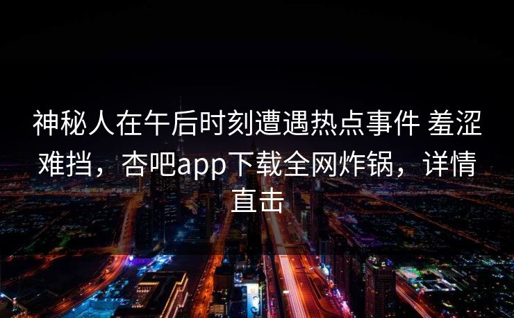 神秘人在午后时刻遭遇热点事件 羞涩难挡，杏吧app下载全网炸锅，详情直击