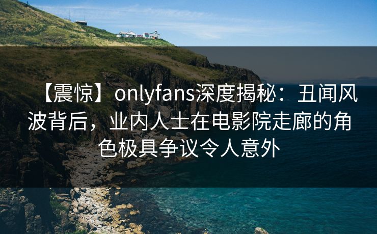 【震惊】onlyfans深度揭秘：丑闻风波背后，业内人士在电影院走廊的角色极具争议令人意外