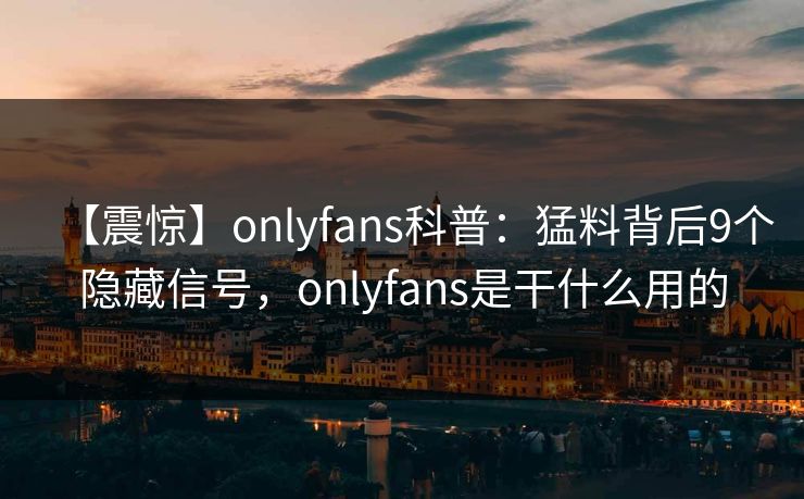 【震惊】onlyfans科普：猛料背后9个隐藏信号，onlyfans是干什么用的