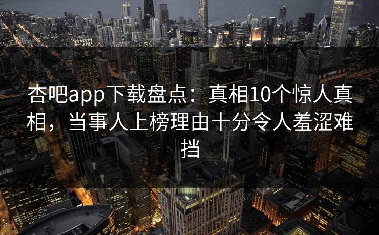 杏吧app下载盘点：真相10个惊人真相，当事人上榜理由十分令人羞涩难挡