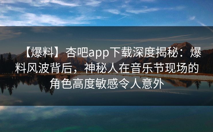 【爆料】杏吧app下载深度揭秘：爆料风波背后，神秘人在音乐节现场的角色高度敏感令人意外