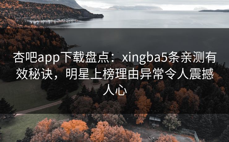杏吧app下载盘点：xingba5条亲测有效秘诀，明星上榜理由异常令人震撼人心