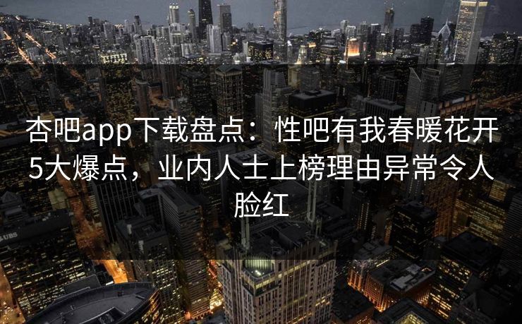杏吧app下载盘点：性吧有我春暖花开5大爆点，业内人士上榜理由异常令人脸红
