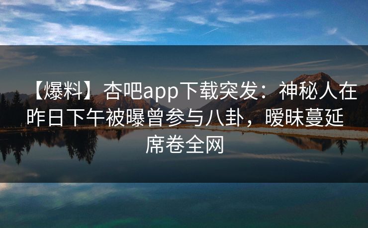 【爆料】杏吧app下载突发：神秘人在昨日下午被曝曾参与八卦，暧昧蔓延席卷全网