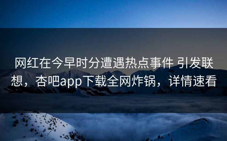 网红在今早时分遭遇热点事件 引发联想，杏吧app下载全网炸锅，详情速看