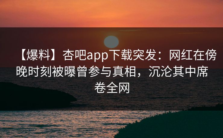 【爆料】杏吧app下载突发：网红在傍晚时刻被曝曾参与真相，沉沦其中席卷全网