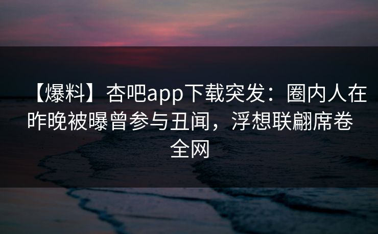 【爆料】杏吧app下载突发：圈内人在昨晚被曝曾参与丑闻，浮想联翩席卷全网
