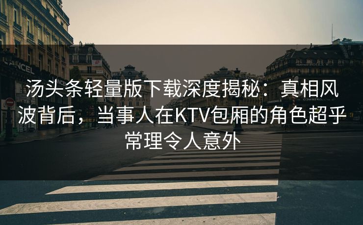 汤头条轻量版下载深度揭秘：真相风波背后，当事人在KTV包厢的角色超乎常理令人意外