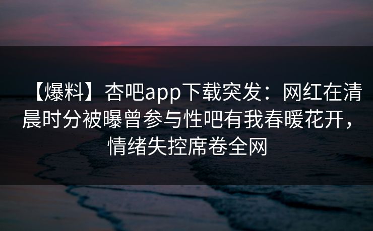 【爆料】杏吧app下载突发：网红在清晨时分被曝曾参与性吧有我春暖花开，情绪失控席卷全网