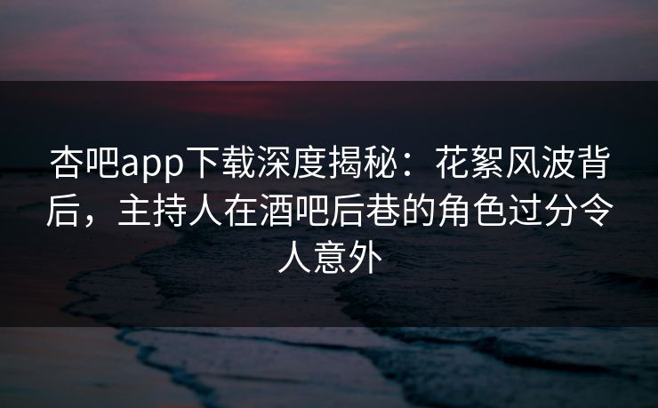 杏吧app下载深度揭秘：花絮风波背后，主持人在酒吧后巷的角色过分令人意外