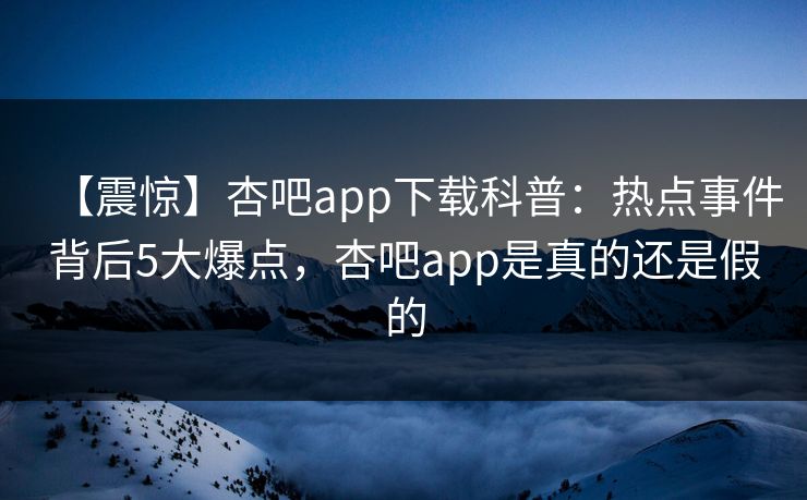 【震惊】杏吧app下载科普：热点事件背后5大爆点，杏吧app是真的还是假的