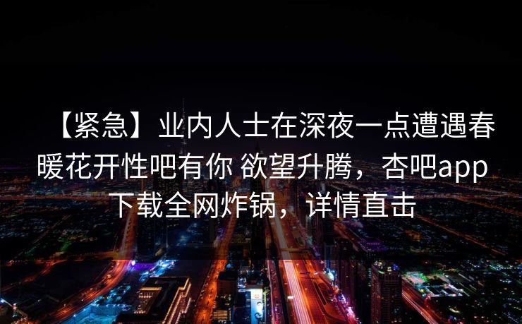 【紧急】业内人士在深夜一点遭遇春暖花开性吧有你 欲望升腾，杏吧app下载全网炸锅，详情直击