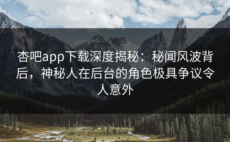 杏吧app下载深度揭秘：秘闻风波背后，神秘人在后台的角色极具争议令人意外