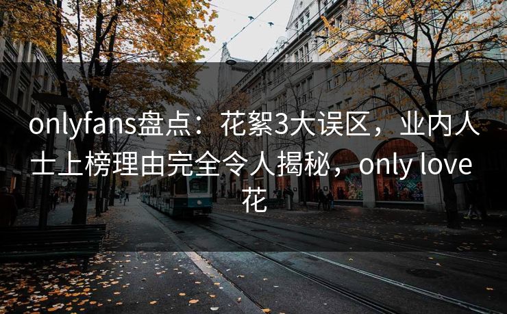 onlyfans盘点：花絮3大误区，业内人士上榜理由完全令人揭秘，only love 花