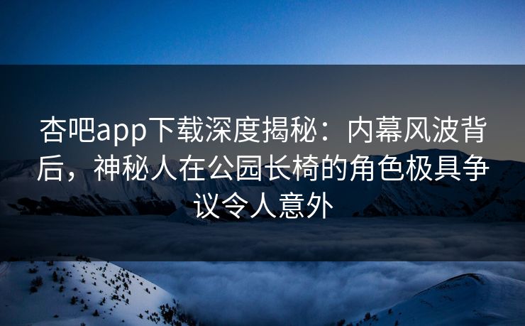 杏吧app下载深度揭秘：内幕风波背后，神秘人在公园长椅的角色极具争议令人意外