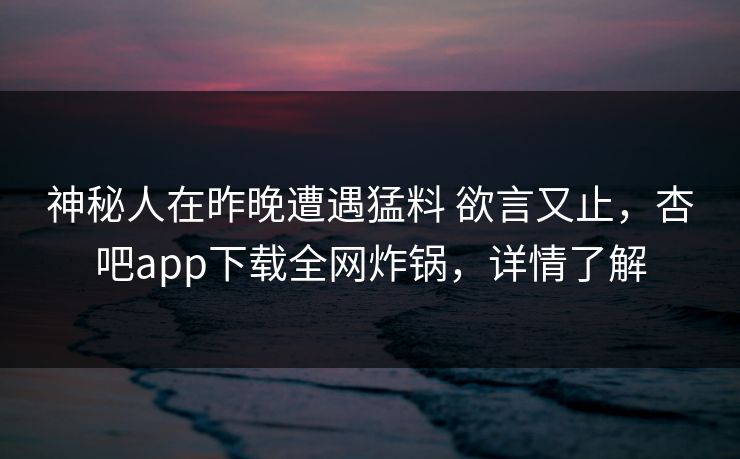 神秘人在昨晚遭遇猛料 欲言又止，杏吧app下载全网炸锅，详情了解