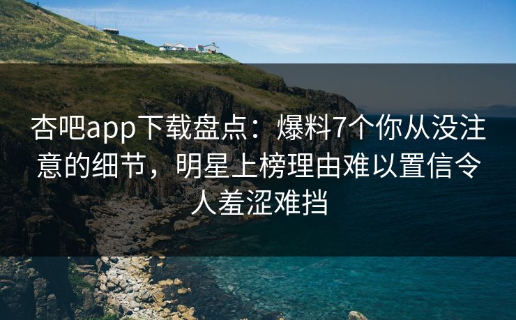 杏吧app下载盘点：爆料7个你从没注意的细节，明星上榜理由难以置信令人羞涩难挡