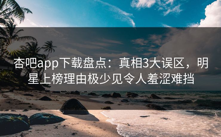 杏吧app下载盘点：真相3大误区，明星上榜理由极少见令人羞涩难挡
