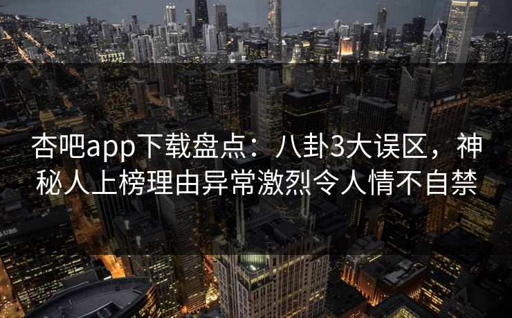 杏吧app下载盘点：八卦3大误区，神秘人上榜理由异常激烈令人情不自禁