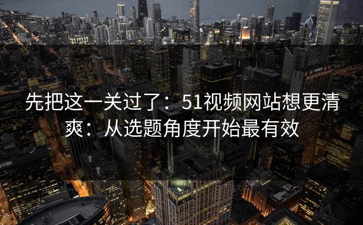 先把这一关过了：51视频网站想更清爽：从选题角度开始最有效