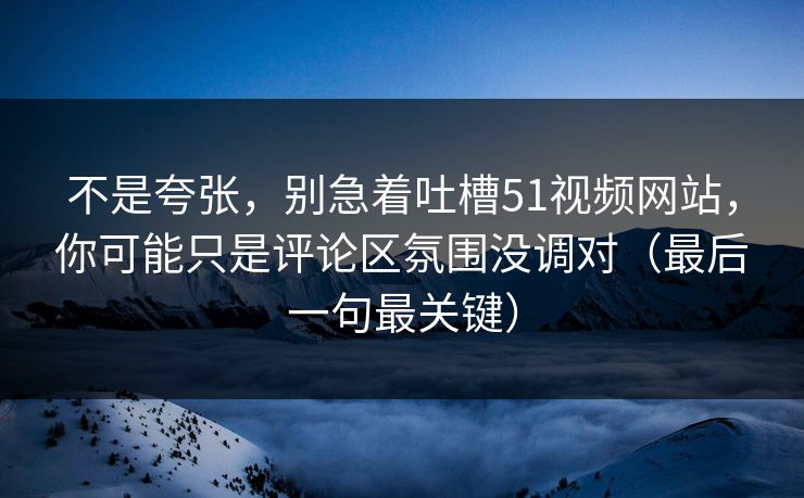 不是夸张，别急着吐槽51视频网站，你可能只是评论区氛围没调对（最后一句最关键）