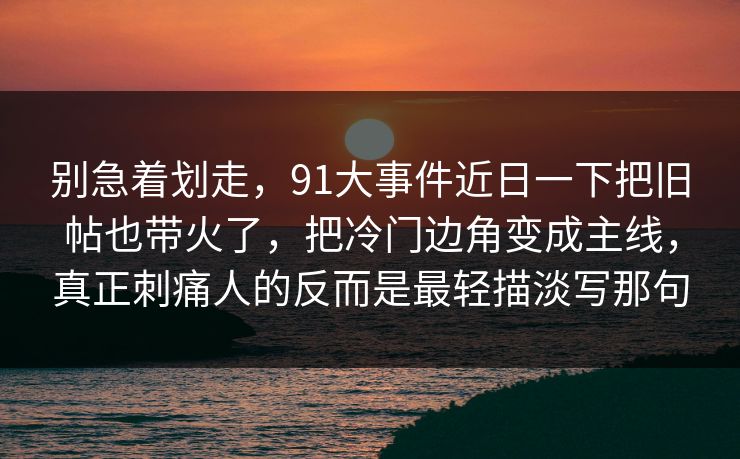 别急着划走，91大事件近日一下把旧帖也带火了，把冷门边角变成主线，真正刺痛人的反而是最轻描淡写那句