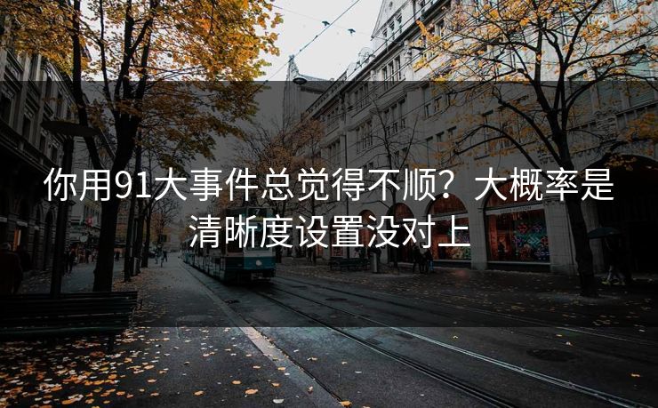 你用91大事件总觉得不顺？大概率是清晰度设置没对上