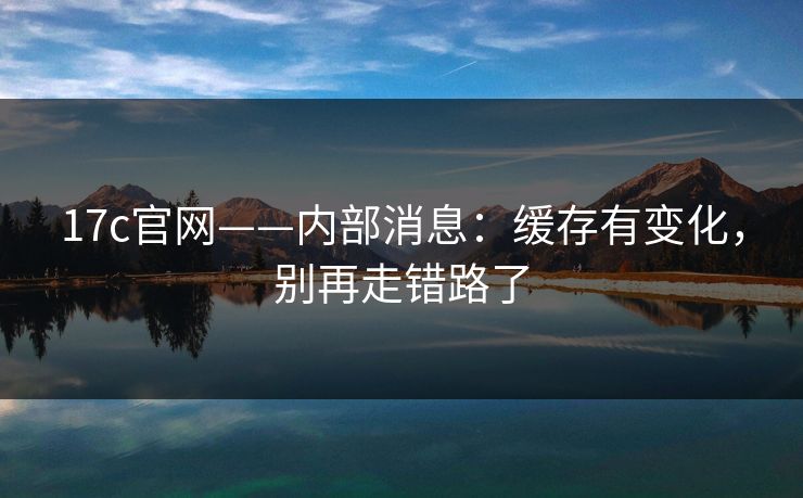 17c官网——内部消息：缓存有变化，别再走错路了