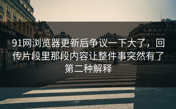 91网浏览器更新后争议一下大了，回传片段里那段内容让整件事突然有了第二种解释