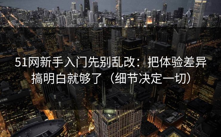 51网新手入门先别乱改：把体验差异搞明白就够了（细节决定一切）