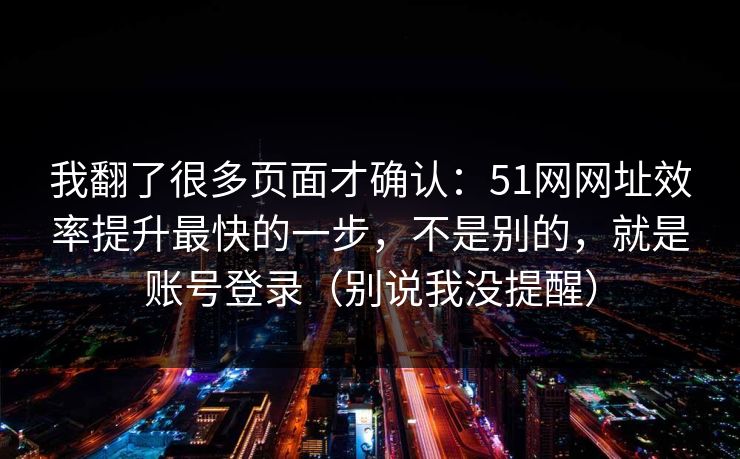 我翻了很多页面才确认：51网网址效率提升最快的一步，不是别的，就是账号登录（别说我没提醒）