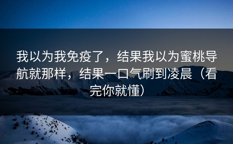 我以为我免疫了，结果我以为蜜桃导航就那样，结果一口气刷到凌晨（看完你就懂）