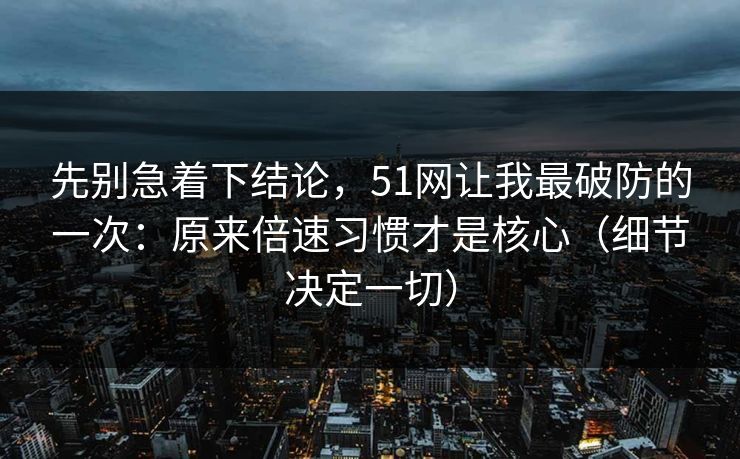 先别急着下结论，51网让我最破防的一次：原来倍速习惯才是核心（细节决定一切）