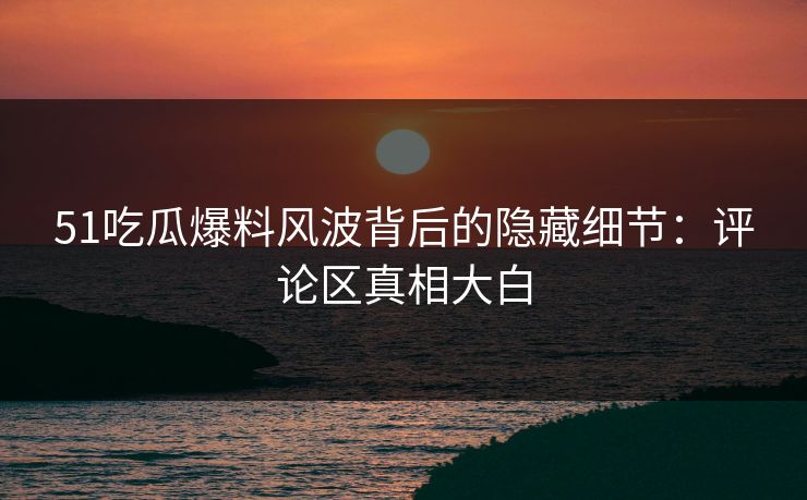 51吃瓜爆料风波背后的隐藏细节：评论区真相大白