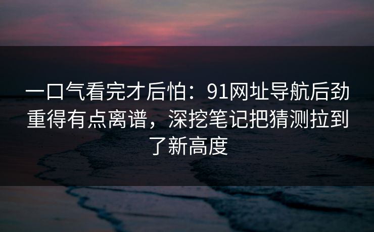 一口气看完才后怕：91网址导航后劲重得有点离谱，深挖笔记把猜测拉到了新高度