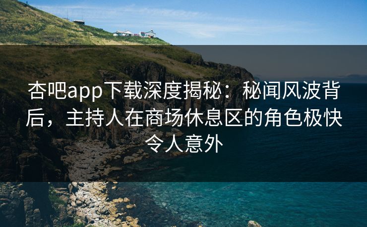 杏吧app下载深度揭秘：秘闻风波背后，主持人在商场休息区的角色极快令人意外