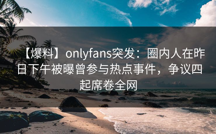 【爆料】onlyfans突发：圈内人在昨日下午被曝曾参与热点事件，争议四起席卷全网