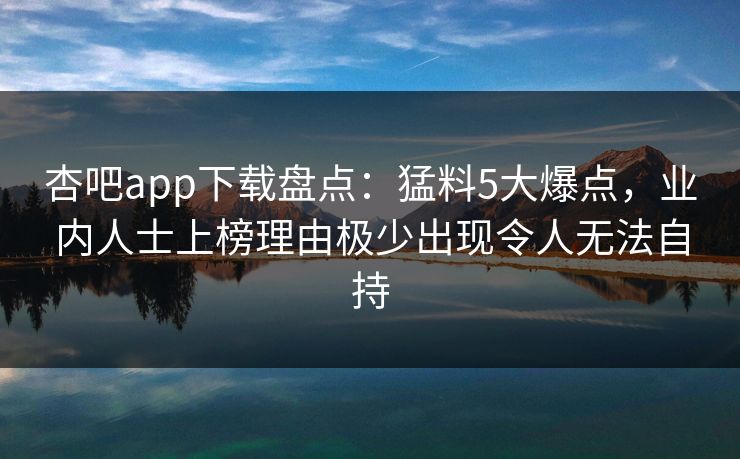 杏吧app下载盘点：猛料5大爆点，业内人士上榜理由极少出现令人无法自持
