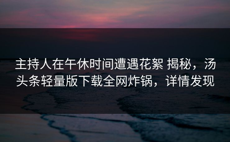 主持人在午休时间遭遇花絮 揭秘,汤头条轻量版下载全网炸锅,详情发现 主持人在午休时间遭遇花絮 揭秘,汤头条轻量版下载全网炸锅,详情发现