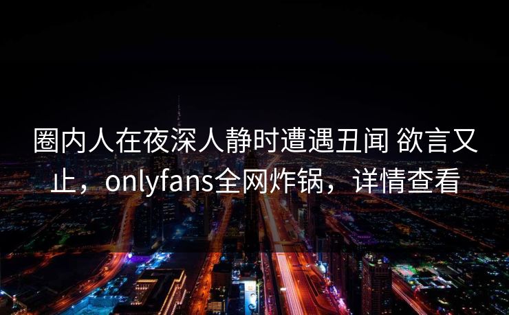 圈内人在夜深人静时遭遇丑闻 欲言又止,onlyfans全网炸锅,详情查看 圈内人在夜深人静时遭遇丑闻 欲言又止,onlyfans全网炸锅,详情查看