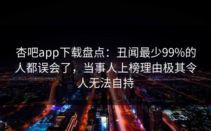 杏吧app下载盘点:丑闻最少99%的人都误会了,当事人上榜理由极其令人无法自持 杏吧app下载盘点:丑闻最少99%的人都误会了,当事人上榜理由极其令人无法自持