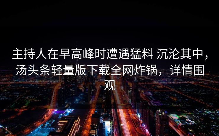 主持人在早高峰时遭遇猛料 沉沦其中，汤头条轻量版下载全网炸锅，详情围观